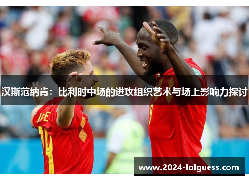 汉斯范纳肯：比利时中场的进攻组织艺术与场上影响力探讨