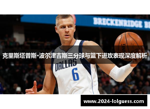 克里斯塔普斯·波尔津吉斯三分球与篮下进攻表现深度解析