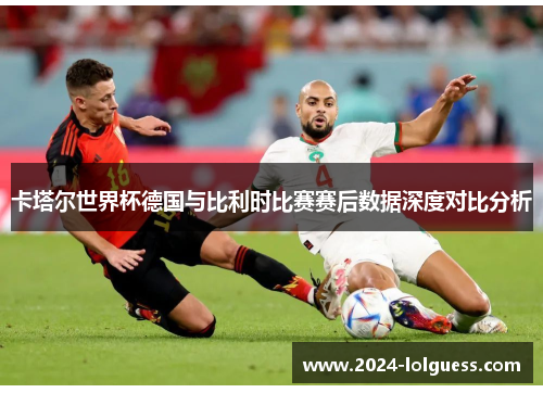 卡塔尔世界杯德国与比利时比赛赛后数据深度对比分析 卡塔尔世界杯德国与比利时比赛赛后数据深度对比分析