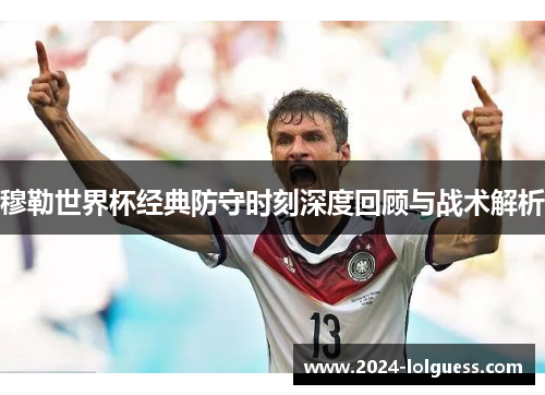 穆勒世界杯经典防守时刻深度回顾与战术解析 穆勒世界杯经典防守时刻深度回顾与战术解析