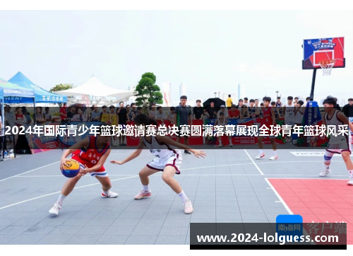 2024年国际青少年篮球邀请赛总决赛圆满落幕展现全球青年篮球风采