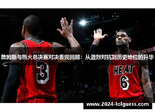詹姆斯与热火总决赛对决表现回顾：从激烈对抗到历史地位的升华