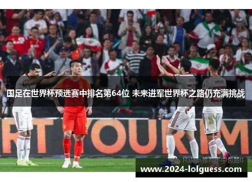 国足在世界杯预选赛中排名第64位 未来进军世界杯之路仍充满挑战