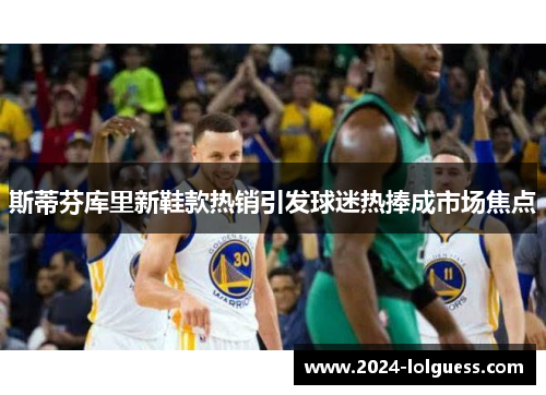 斯蒂芬库里新鞋款热销引发球迷热捧成市场焦点 斯蒂芬库里新鞋款热销引发球迷热捧成市场焦点