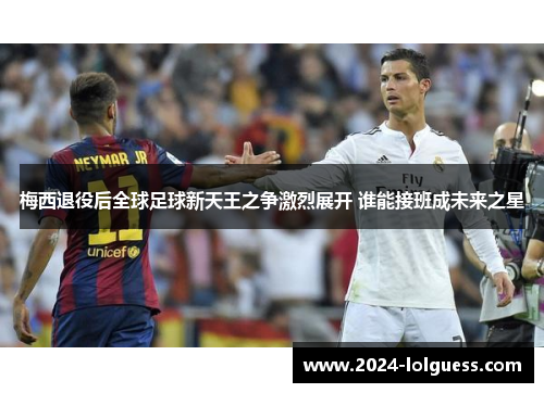 梅西退役后全球足球新天王之争激烈展开 谁能接班成未来之星 梅西退役后全球足球新天王之争激烈展开 谁能接班成未来之星