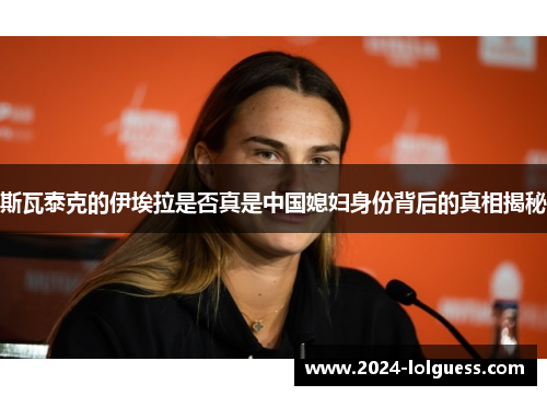 斯瓦泰克的伊埃拉是否真是中国媳妇身份背后的真相揭秘