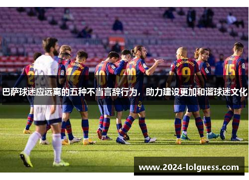 巴萨球迷应远离的五种不当言辞行为，助力建设更加和谐球迷文化