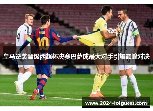 皇马逆袭晋级西超杯决赛巴萨成最大对手引爆巅峰对决 皇马逆袭晋级西超杯决赛巴萨成最大对手引爆巅峰对决