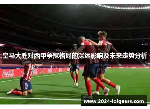 皇马大胜对西甲争冠格局的深远影响及未来走势分析