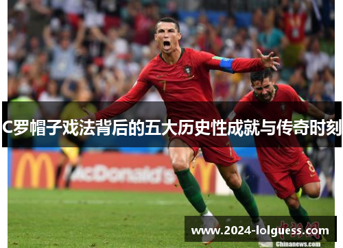 C罗帽子戏法背后的五大历史性成就与传奇时刻