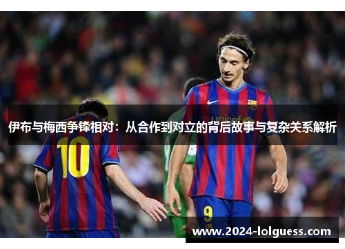 伊布与梅西争锋相对：从合作到对立的背后故事与复杂关系解析