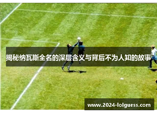 揭秘纳瓦斯全名的深层含义与背后不为人知的故事