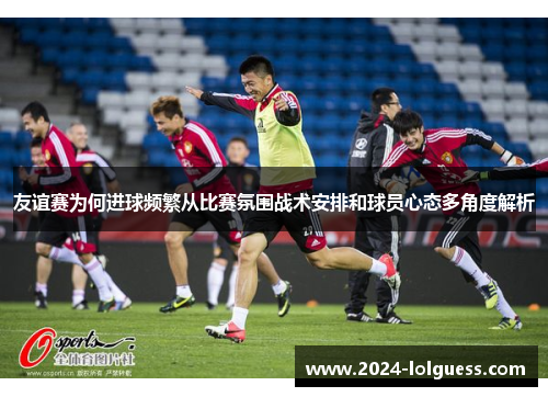 友谊赛为何进球频繁从比赛氛围战术安排和球员心态多角度解析