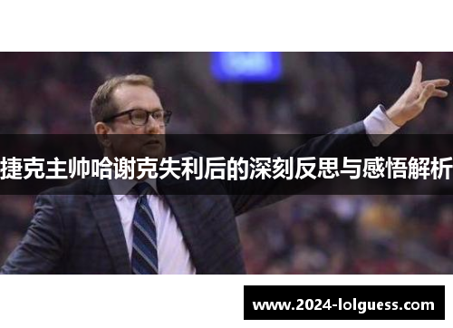 捷克主帅哈谢克失利后的深刻反思与感悟解析 捷克主帅哈谢克失利后的深刻反思与感悟解析