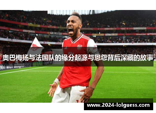 奥巴梅扬与法国队的缘分起源与恩怨背后深藏的故事 奥巴梅扬与法国队的缘分起源与恩怨背后深藏的故事
