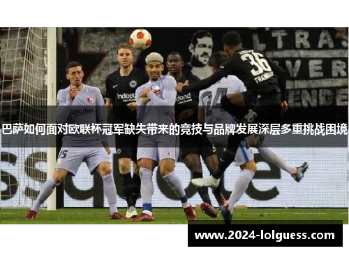 巴萨如何面对欧联杯冠军缺失带来的竞技与品牌发展深层多重挑战困境 巴萨如何面对欧联杯冠军缺失带来的竞技与品牌发展深层多重挑战困境