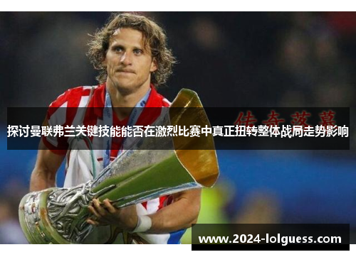 探讨曼联弗兰关键技能能否在激烈比赛中真正扭转整体战局走势影响